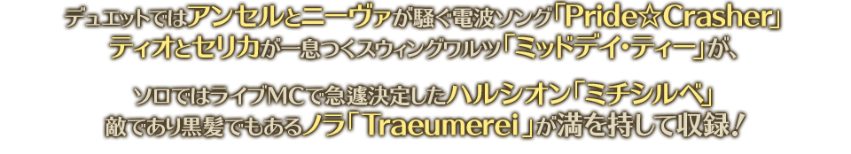デュエットではアンセルとニーヴァが騒ぐ電波ソング「Pride☆Crasher」ティオとセリカが一息つくスウィングワルツ「ミッドデイ・ティー」が、ソロではライブＭＣで急遽決定したハルシオン「ミチシルベ」敵であり黒髪でもあるノラ「Traeumerei」が満を持して収録！