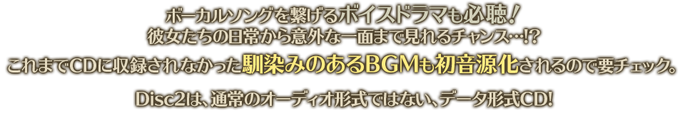 ボーカルソングを繋げるボイスドラマも必聴！　彼女たちの日常から意外な一面まで見れるチャンス…!?　これまでＣＤに収録されなかった馴染みのあるＢＧＭも初音源化されるので要チェック。Disc2は、通常のオーディオ形式ではない、データ形式CD!