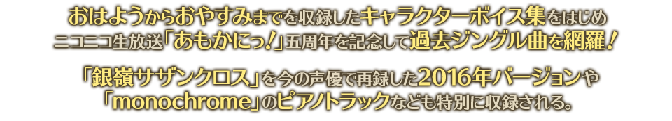  おはようからおやすみまでを収録したキャラクターボイス集をはじめニコニコ生放送「あもかにっ！」五周年を記念して過去ジングル曲を網羅！　「銀嶺サザンクロス」を今の声優で再録した2016年バージョンや「monochrome」のピアノトラックなども特別に収録される。